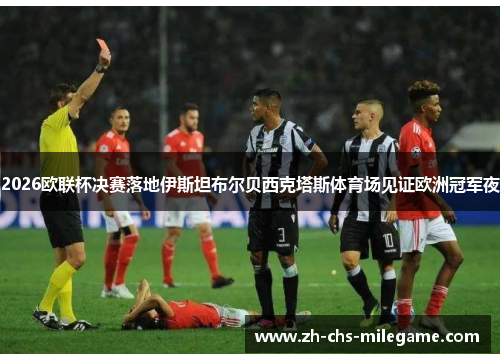 2026欧联杯决赛落地伊斯坦布尔贝西克塔斯体育场见证欧洲冠军夜